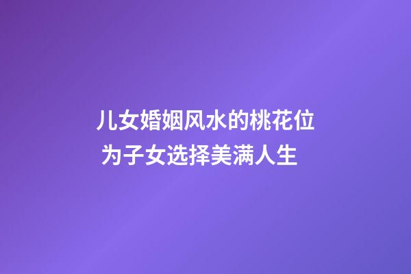 儿女婚姻风水的桃花位 为子女选择美满人生